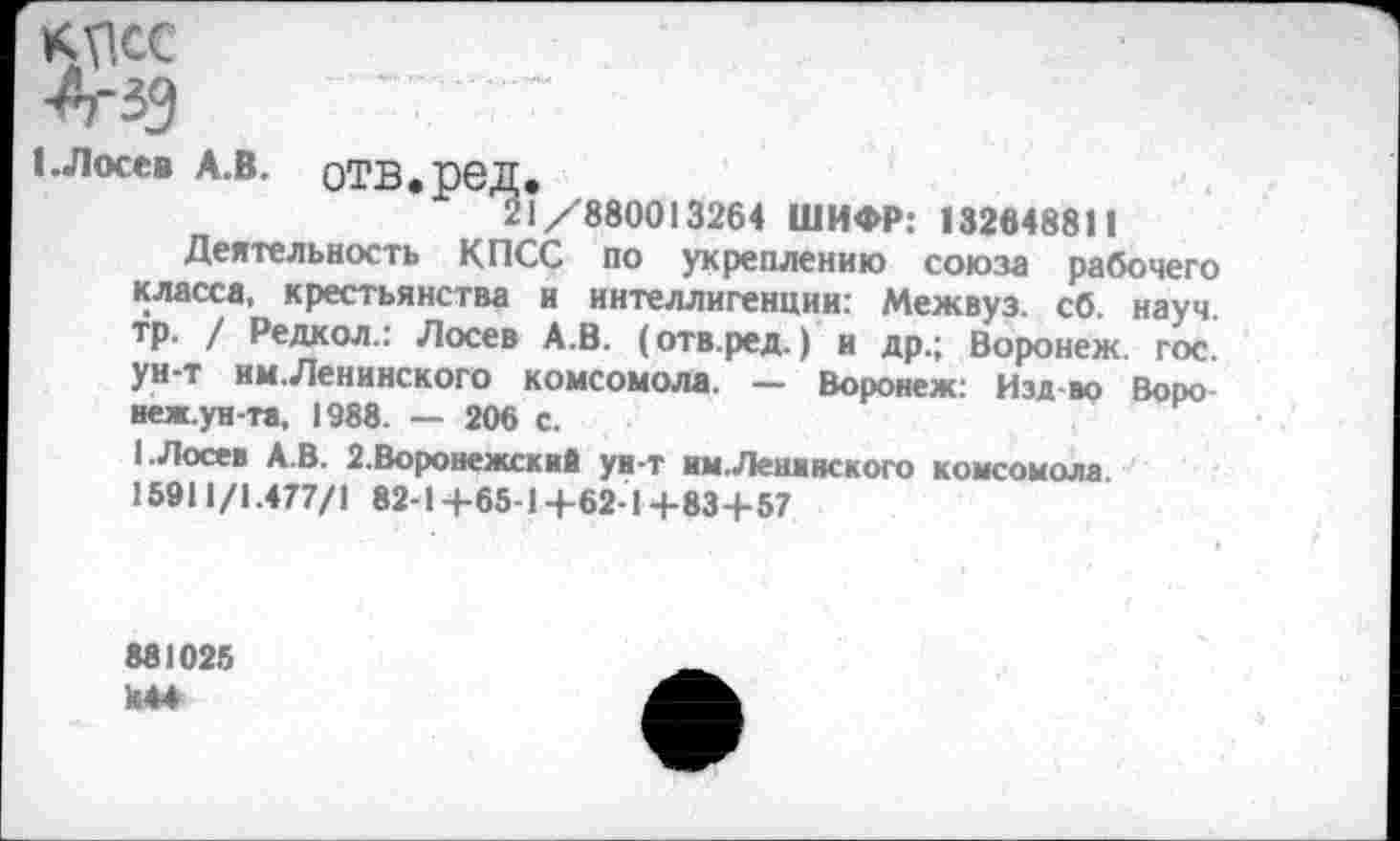 ﻿А* 39
(.Лосев А.В. оТВ.реД,
21/880013264 ШИФР: 132648811
Деятельность КПСС по укреплению союза рабочего класса, крестьянства и интеллигенции: Межвуз. сб. науч, тр. / Редкол.: Лосев А.В. (отв.ред.) и др.; Воронеж, гос. ун-т им.Ленинского комсомола. — Воронеж: Изд-во Воро неж.ун-та, 1988. — 206 с.
I .Лосев А.В. 2.Воронежский ун-т им.Ленинского комсомола.
15911/1.477/1 82-1+65-1+62-1+83+57
881025 К44